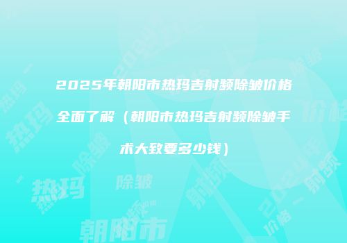 2025年朝阳市热玛吉射频除皱价格全面了解（朝阳市热玛吉射频除皱手术大致要多少钱）