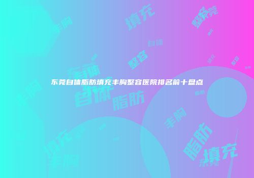 东莞自体脂肪填充丰胸整容医院排名前十盘点