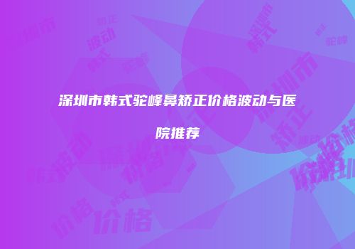 深圳市韩式驼峰鼻矫正价格波动与医院推荐