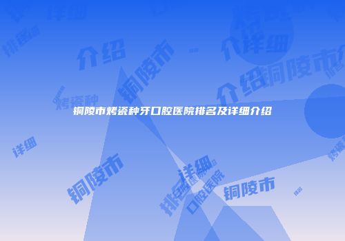 铜陵市烤瓷种牙口腔医院排名及详细介绍