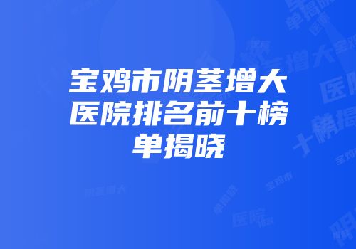 宝鸡市阴茎增大医院排名前十榜单揭晓