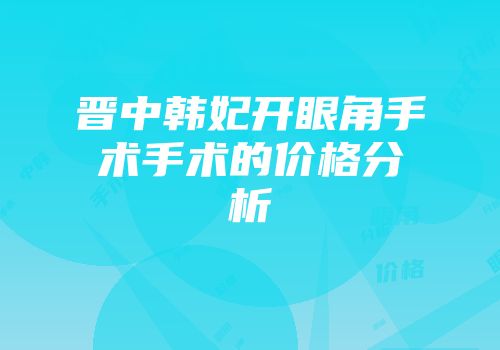 晋中韩妃开眼角手术手术的价格分析