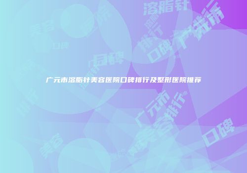 广元市溶脂针美容医院口碑排行及整形医院推荐