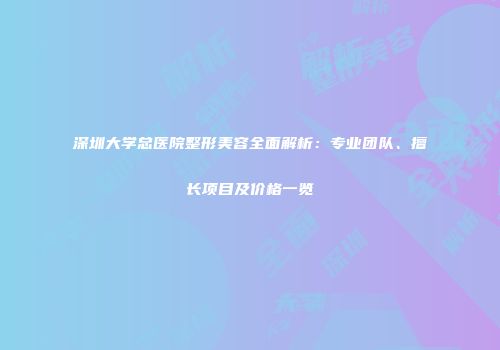 深圳大学总医院整形美容全面解析：专业团队、擅长项目及价格一览