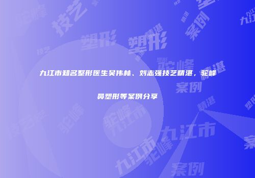 九江市知名整形医生吴伟林、刘志强技艺精湛，驼峰鼻塑形等案例分享