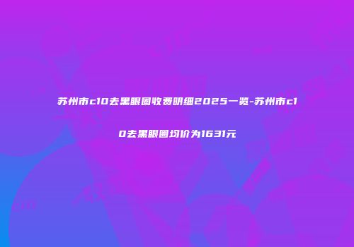 苏州市c10去黑眼圈收费明细2025一览-苏州市c10去黑眼圈均价为1631元