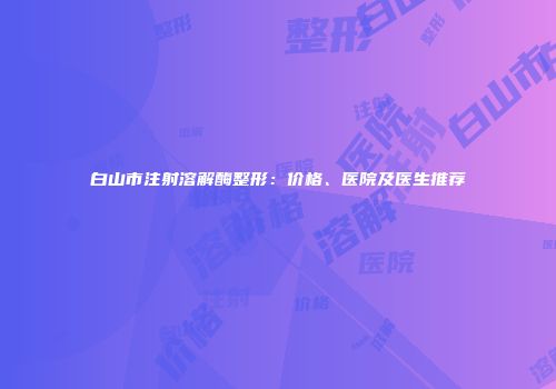 白山市注射溶解酶整形：价格、医院及医生推荐