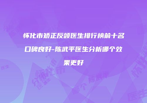 怀化市矫正反颌医生排行榜前十名口碑良好-陈武平医生分析哪个效果更好