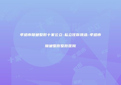 孝感市除皱整形十家公立-私立任你挑选-孝感市除皱整形整形医院