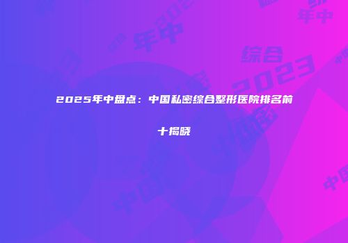 2025年中盘点：中国私密综合整形医院排名前十揭晓