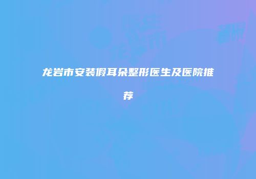 龙岩市安装假耳朵整形医生及医院推荐