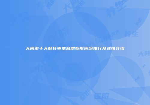 大同市十大韩氏养生减肥整形医院排行及详情介绍