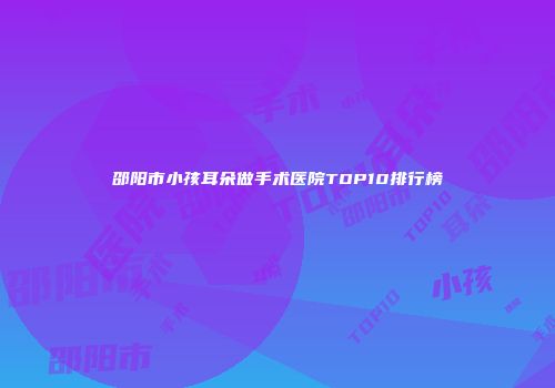 邵阳市小孩耳朵做手术医院TOP10排行榜