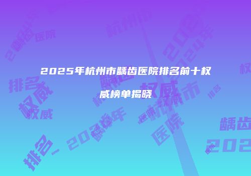 2025年杭州市龋齿医院排名前十权威榜单揭晓