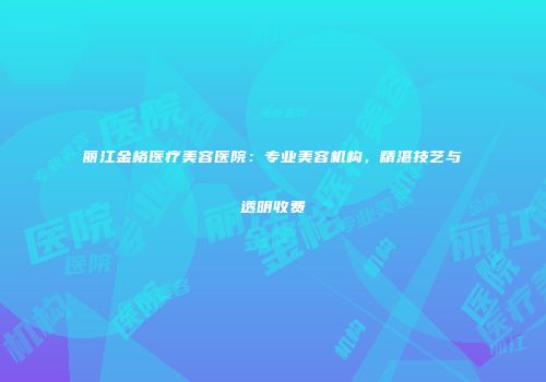 丽江金格医疗美容医院：专业美容机构，精湛技艺与透明收费