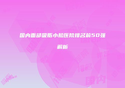 国内面部吸脂小脸医院排名前50强解析