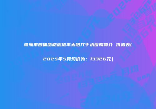 株洲市自体脂肪移植丰太阳穴手术医院简介 价格表(2025年5月均价为：13326元）