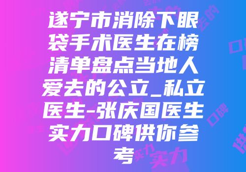 遂宁市消除下眼袋手术医生在榜清单盘点当地人爱去的公立_私立医生-张庆国医生实力口碑供你参考