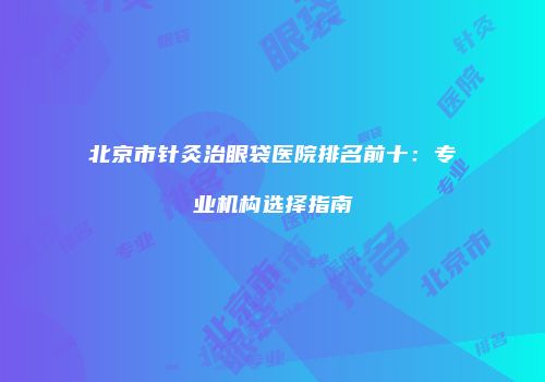 北京市针灸治眼袋医院排名前十：专业机构选择指南