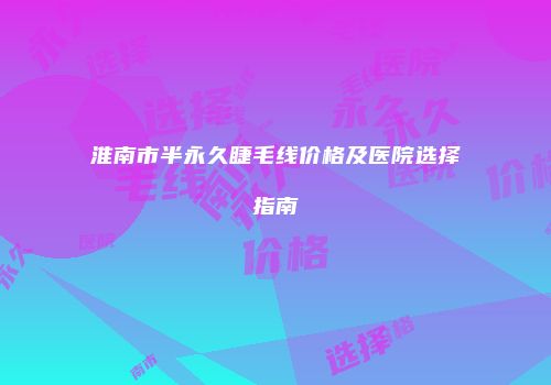 淮南市半永久睫毛线价格及医院选择指南