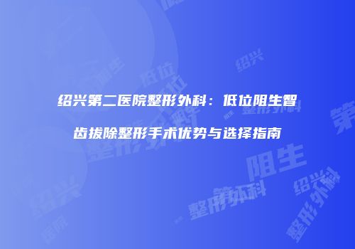 绍兴第二医院整形外科：低位阻生智齿拔除整形手术优势与选择指南
