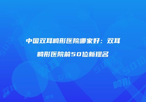 中国双耳畸形医院哪家好：双耳畸形医院前50位新提名