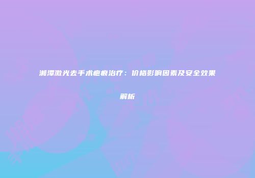 湘潭激光去手术疤痕治疗：价格影响因素及安全效果解析