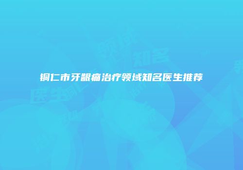 铜仁市牙龈痛治疗领域知名医生推荐