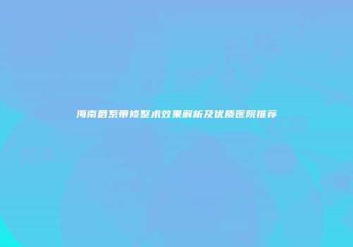海南唇系带修整术效果解析及优质医院推荐