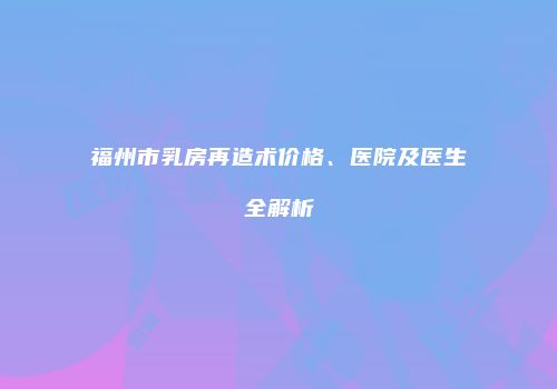 福州市乳房再造术价格、医院及医生全解析
