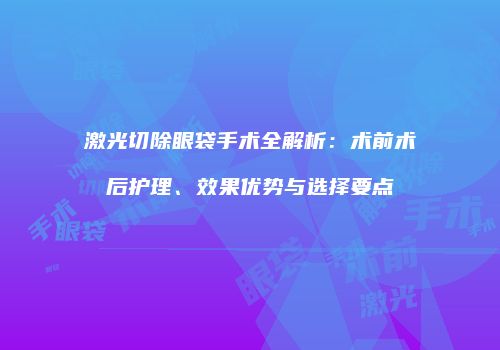 激光切除眼袋手术全解析：术前术后护理、效果优势与选择要点