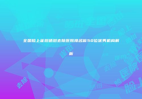 全国脸上雀斑晒斑去除医院排名前50位优秀机构解析