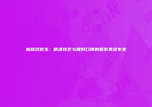 林晓双医生：精湛技艺与良好口碑的整形美容专家