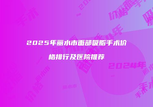 2025年丽水市面部吸脂手术价格排行及医院推荐