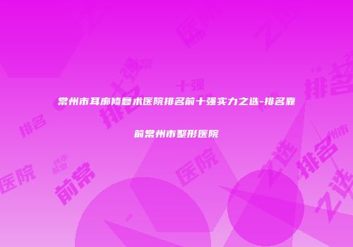 常州市耳廓修复术医院排名前十强实力之选-排名靠前常州市整形医院