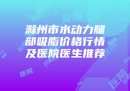 滁州市水动力腿部吸脂价格行情及医院医生推荐