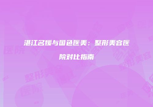 湛江名媛与国色医美：整形美容医院对比指南