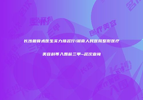 长沙磨骨术医生实力排名行!湖南人民医院整形医疗美容科等入围前三甲~名次查询