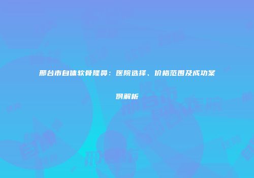 邢台市自体软骨隆鼻：医院选择、价格范围及成功案例解析