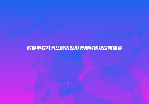 成都市右耳天生畸形整形费用解析及医院推荐