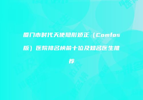 厦门市时代天使隐形矫正（Comfos版）医院排名榜前十位及知名医生推荐