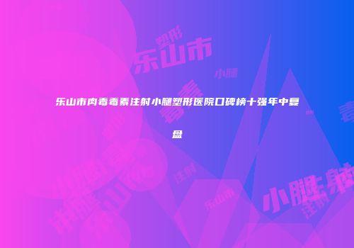 乐山市肉毒毒素注射小腿塑形医院口碑榜十强年中复盘