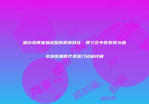 哈尔滨两家知名整形医院对比：呼兰区中医医院与哈尔滨紫曦医疗美容门诊部详解