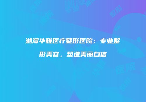 湘潭华雅医疗整形医院：专业整形美容，塑造美丽自信