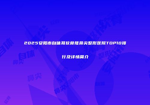 2025安阳市自体耳软骨隆鼻尖整形医院TOP10排行及详情简介