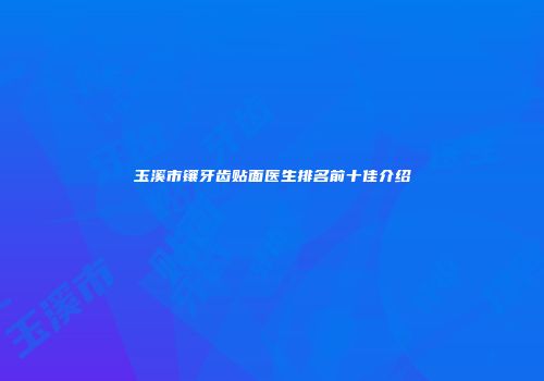 玉溪市镶牙齿贴面医生排名前十佳介绍