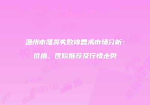温州市隆鼻失败修复术市场分析：价格、医院推荐及行情走势