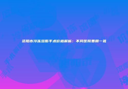 资阳市冷冻溶脂手术价格解析：不同医院费用一览