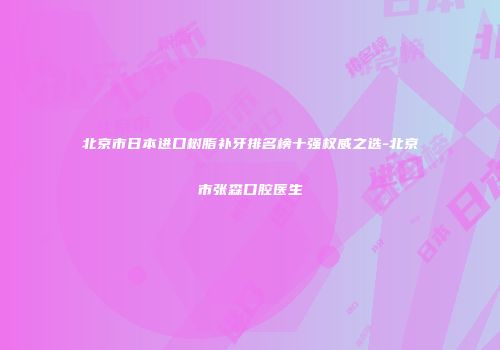 北京市日本进口树脂补牙排名榜十强权威之选-北京市张森口腔医生