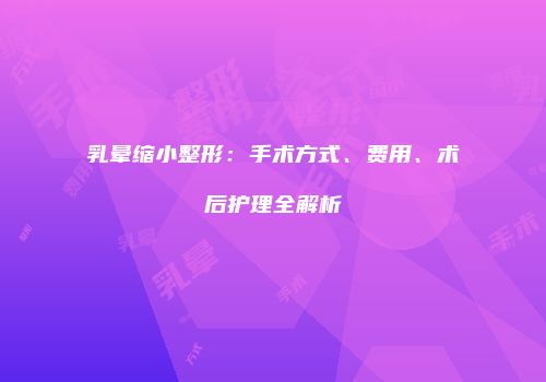 乳晕缩小整形：手术方式、费用、术后护理全解析